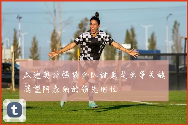 瓜迪奥拉强调全队健康是竞争关键渴望阿森纳的领先地位