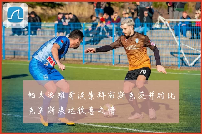 帕夫洛维奇谈崇拜布斯克茨并对比克罗斯表达欣喜之情