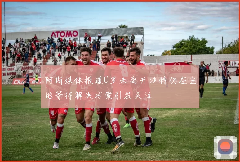 阿斯媒体报道C罗未离开沙特仍在当地等待解决方案引发关注