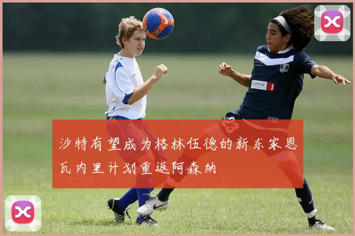 沙特有望成为格林伍德的新东家恩瓦内里计划重返阿森纳