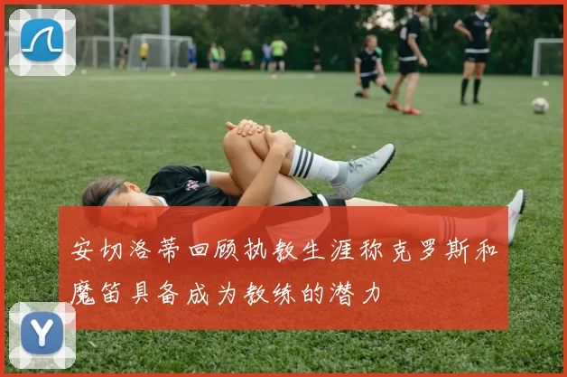 安切洛蒂回顾执教生涯称克罗斯和魔笛具备成为教练的潜力
