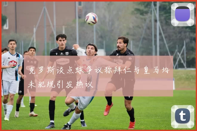 克罗斯谈点球争议称拜仁与皇马均未犯规引发热议