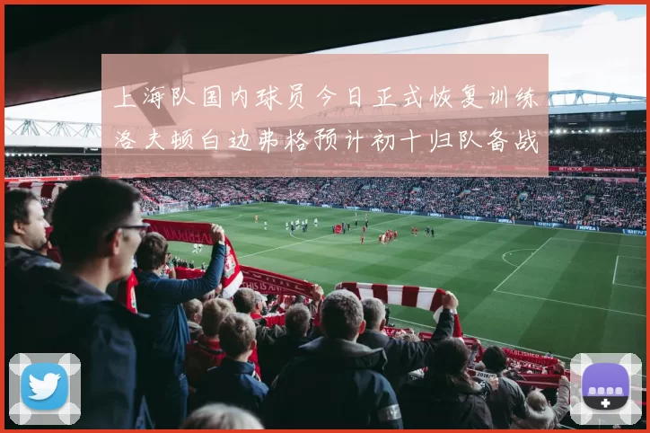 上海队国内球员今日正式恢复训练洛夫顿白边弗格预计初十归队备战新赛季