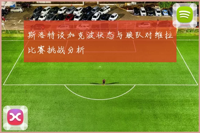 斯洛特谈加克波状态与狼队对维拉比赛挑战分析