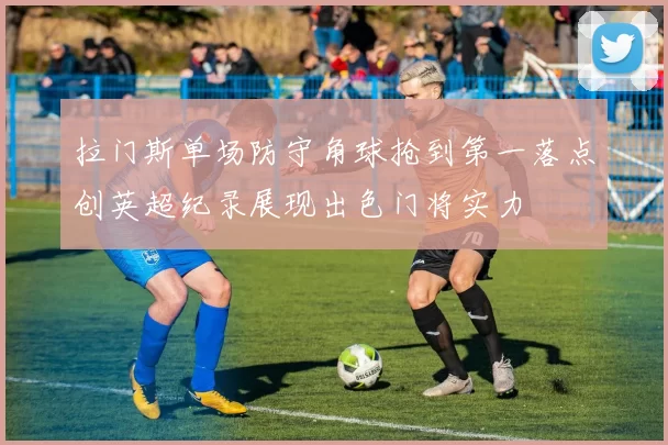 拉门斯单场防守角球抢到第一落点创英超纪录展现出色门将实力