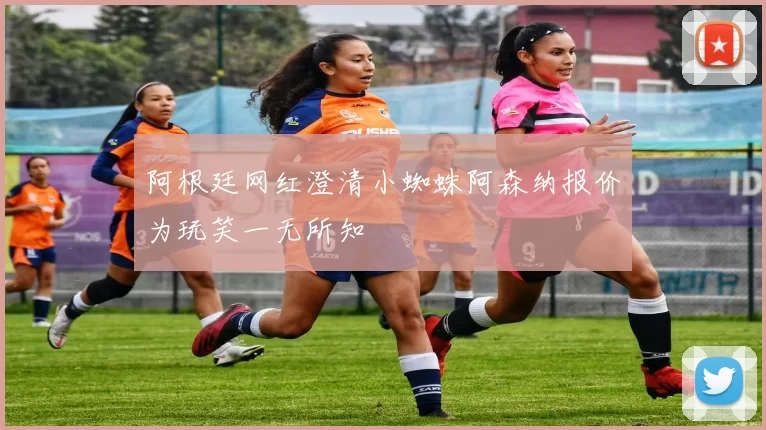 阿根廷网红澄清小蜘蛛阿森纳报价为玩笑一无所知