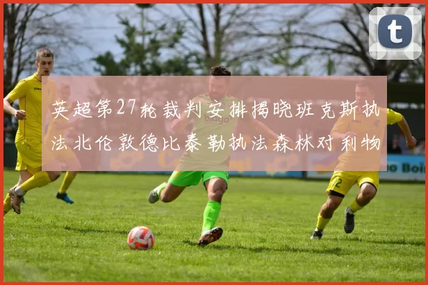 英超第27轮裁判安排揭晓班克斯执法北伦敦德比泰勒执法森林对利物浦