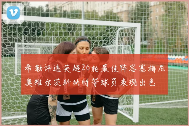 希勒评选英超26轮最佳阵容塞梅尼奥维尔茨科纳特等球员表现出色