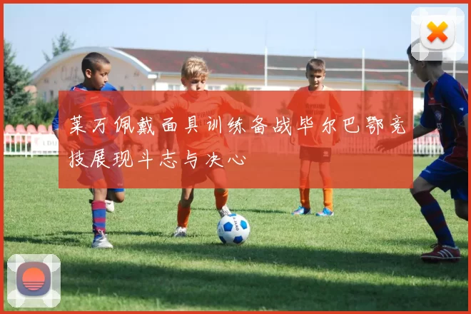 莱万佩戴面具训练备战毕尔巴鄂竞技展现斗志与决心