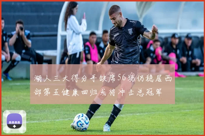 湖人三大得分手缺席56场仍稳居西部第五健康回归或将冲击总冠军