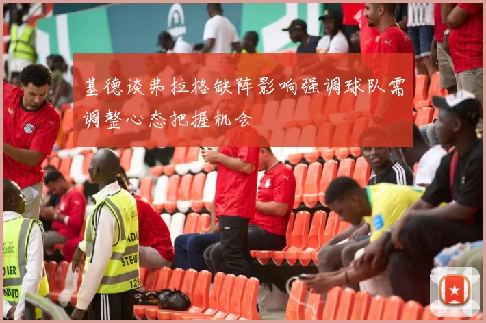 基德谈弗拉格缺阵影响强调球队需调整心态把握机会