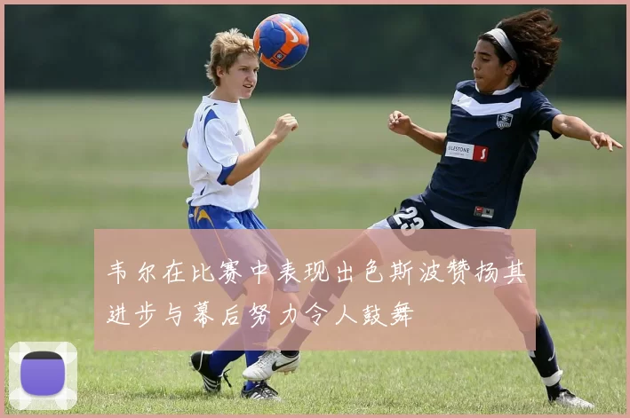 韦尔在比赛中表现出色斯波赞扬其进步与幕后努力令人鼓舞