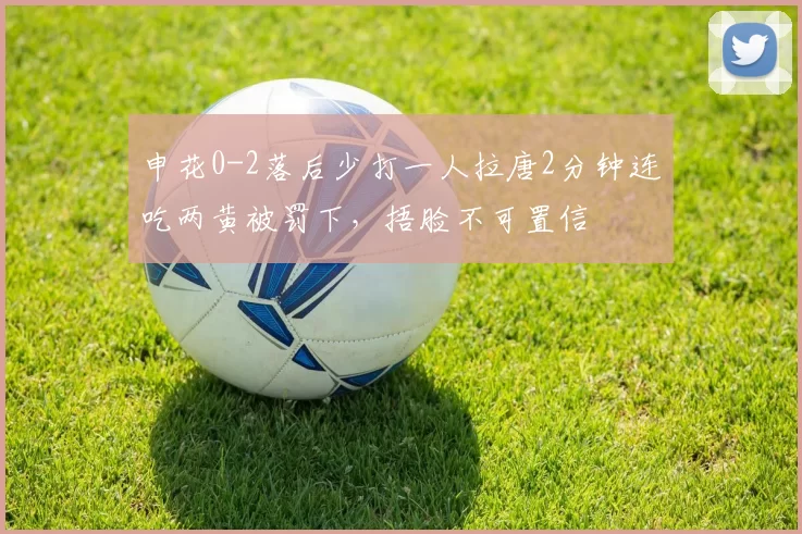 申花0-2落后少打一人拉唐2分钟连吃两黄被罚下，捂脸不可置信