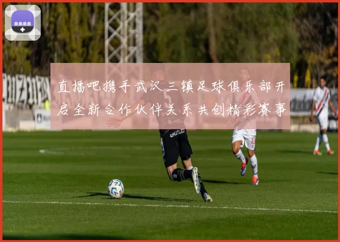 直播吧携手武汉三镇足球俱乐部开启全新合作伙伴关系共创精彩赛事体验