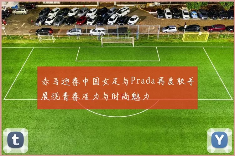赤马迎春中国女足与Prada再度联手展现青春活力与时尚魅力