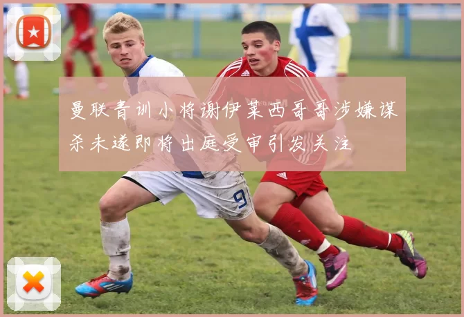 曼联青训小将谢伊莱西哥哥涉嫌谋杀未遂即将出庭受审引发关注