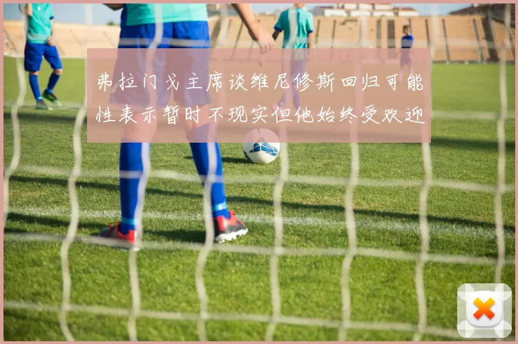 弗拉门戈主席谈维尼修斯回归可能性表示暂时不现实但他始终受欢迎